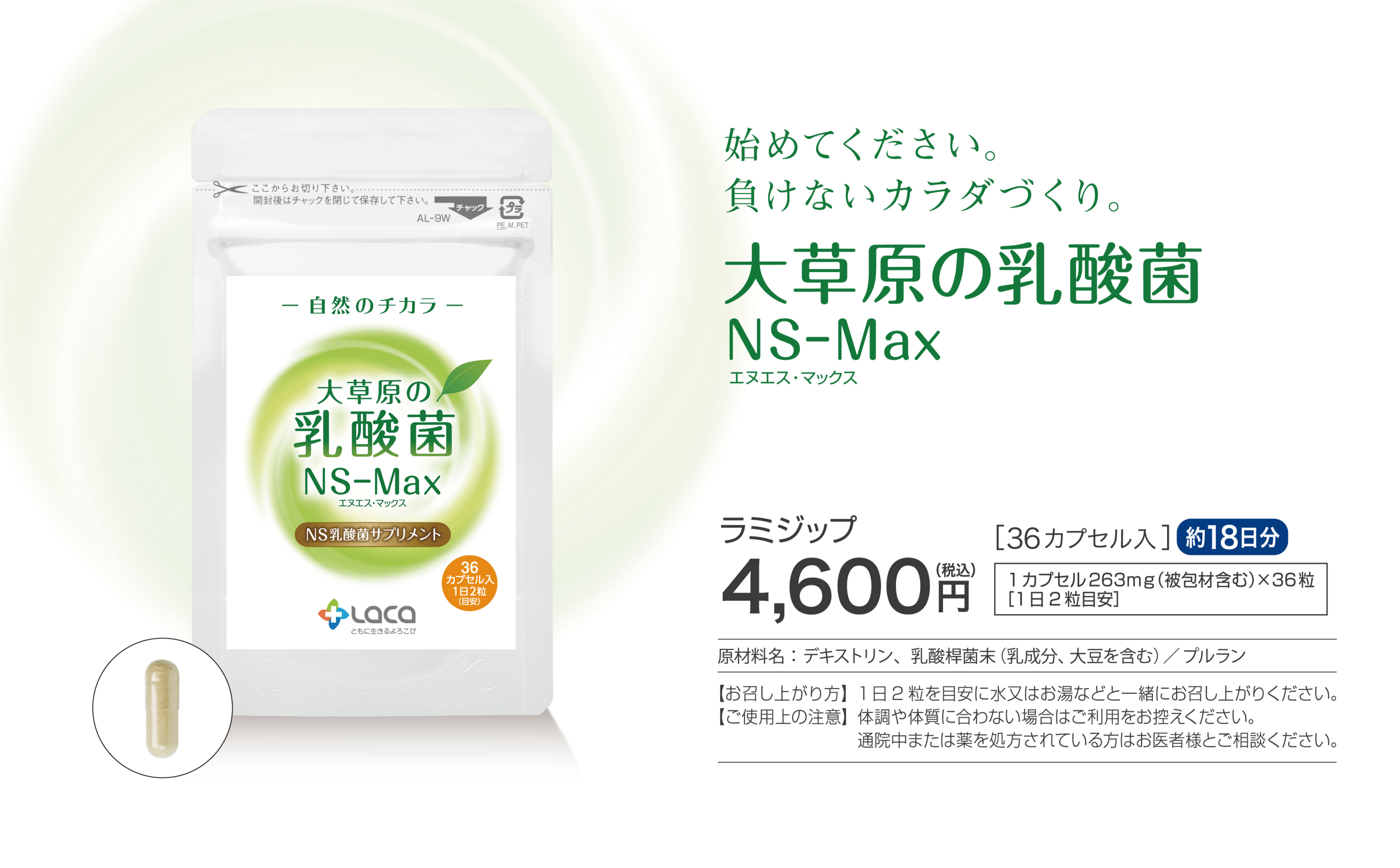 始めてください。負けないカラダづくり。大草原の乳酸菌NS-Max
ラミジップ4,600円36カプセル入約18日分1カプセル200mg×36粒（1日2粒目安）
ボトル9,800円60カプセル入約30日分1カプセル200mg×60粒（1日2粒目安））
原材料名：乳酸桿菌（デキストリン、乳酸桿菌）、カプセル（プルラン）
【お召し上がり方】1日2粒を目安に水又はお湯などと一緒にお召し上がりください。
【ご使用上の注意】体調や体質に合わない場合はご利用をお控えください。通院中または薬を処方されている方はお医者様とご相談ください。
※ボトルとラミジップの中身（カプセル）は同じものです。
